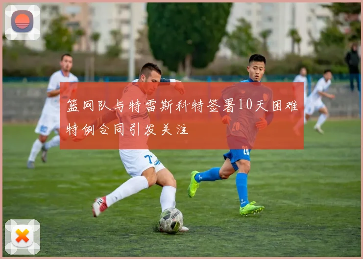 篮网队与特雷斯科特签署10天困难特例合同引发关注