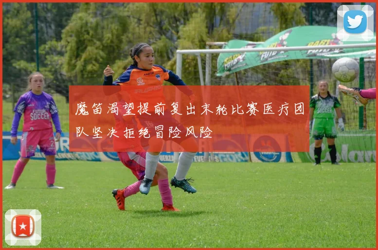 魔笛渴望提前复出末轮比赛医疗团队坚决拒绝冒险风险